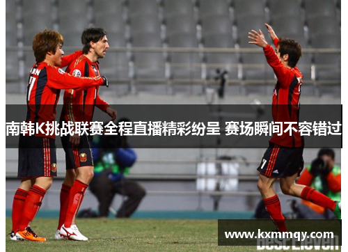 南韩K挑战联赛全程直播精彩纷呈 赛场瞬间不容错过